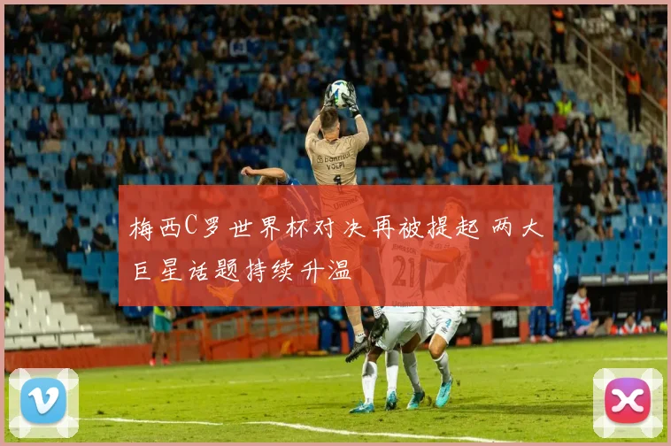 梅西C罗世界杯对决再被提起 两大巨星话题持续升温