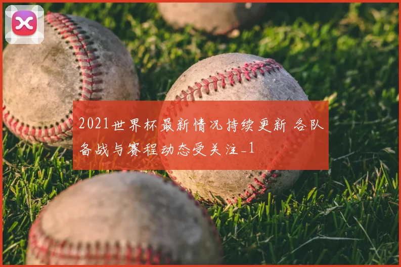 2021世界杯最新情况持续更新 各队备战与赛程动态受关注_1