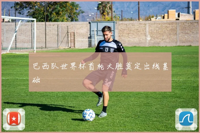 巴西队世界杯首轮大胜奠定出线基础