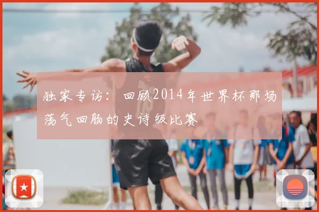 独家专访:回顾2014年世界杯那场荡气回肠的史诗级比赛