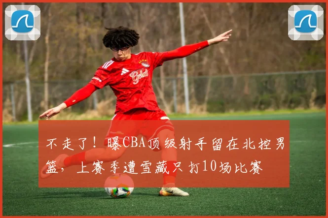 不走了！曝CBA顶级射手留在北控男篮，上赛季遭雪藏只打10场比赛