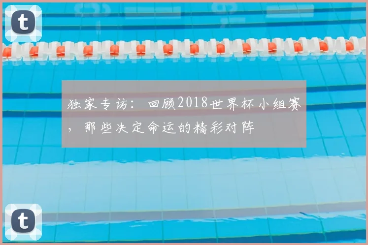 独家专访:回顾2018世界杯小组赛,那些决定命运的精彩对阵