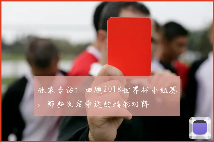 独家专访：回顾2018世界杯小组赛，那些决定命运的精彩对阵