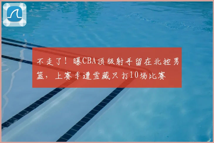 不走了!曝CBA顶级射手留在北控男篮,上赛季遭雪藏只打10场比赛