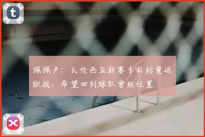 佩佩卢：瓦伦西亚新赛季目标重返欧战，希望回到球队曾经位置