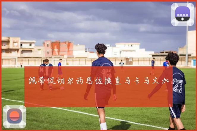 佩蒂促切尔西恩佐换皇马卡马文加