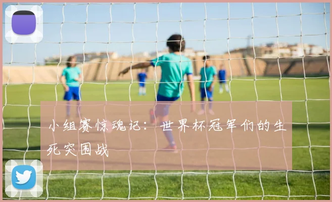 小组赛惊魂记:世界杯冠军们的生死突围战