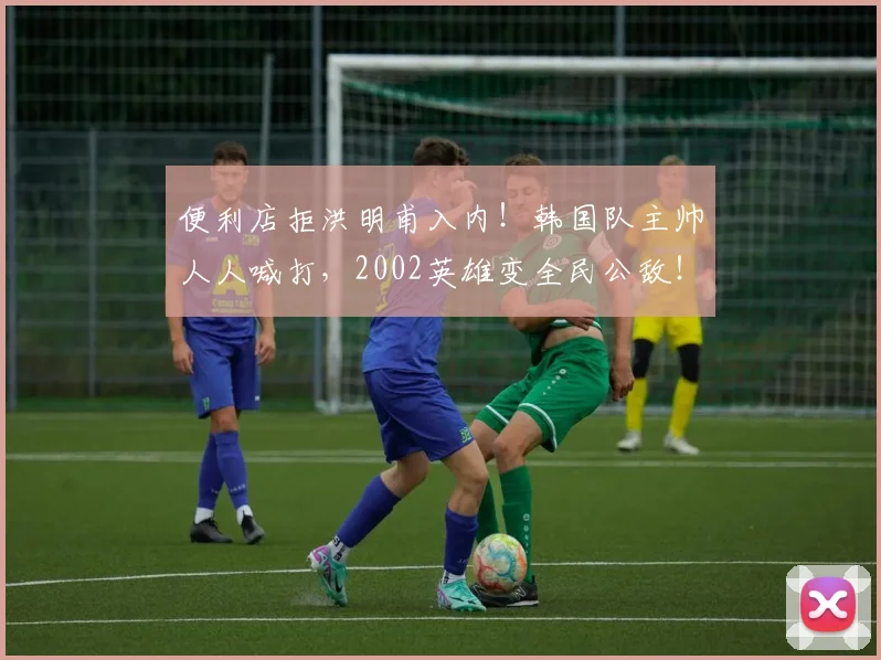 便利店拒洪明甫入内!韩国队主帅人人喊打,2002英雄变全民公敌!