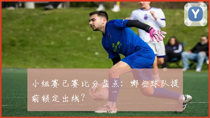 小组赛已赛比分盘点：哪些球队提前锁定出线？