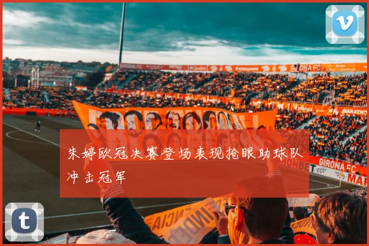 朱婷欧冠决赛登场表现抢眼助球队冲击冠军