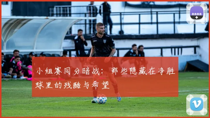 小组赛同分暗战:那些隐藏在净胜球里的残酷与希望