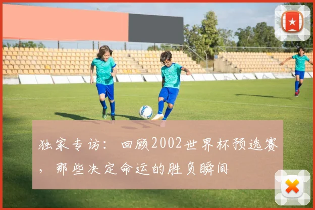 独家专访：回顾2002世界杯预选赛，那些决定命运的胜负瞬间