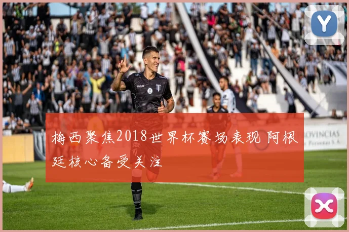 梅西聚焦2018世界杯赛场表现 阿根廷核心备受关注